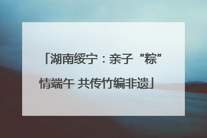 湖南绥宁：亲子“粽”情端午 共传竹编非遗