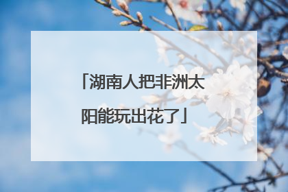 湖南人把非洲太阳能玩出花了