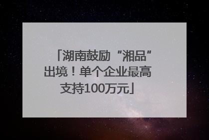 湖南鼓励“湘品”出境！单个企业最高支持100万元