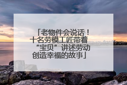 老物件会说话！十名劳模工匠带着“宝贝”讲述劳动创造幸福的故事