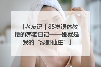 老友记｜85岁退休教授的养老日记——她就是我的“绿野仙庄”