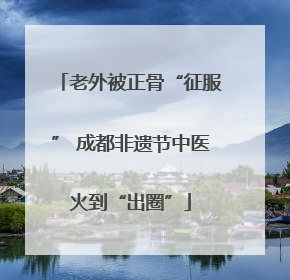 老外被正骨“征服” 成都非遗节中医火到“出圈”