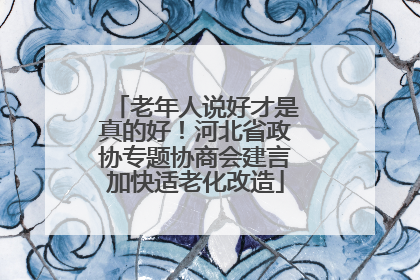 老年人说好才是真的好！河北省政协专题协商会建言加快适老化改造