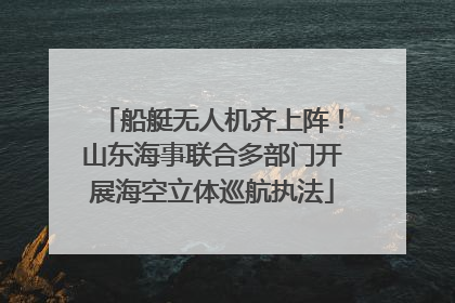 船艇无人机齐上阵！山东海事联合多部门开展海空立体巡航执法