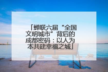 蝉联六届“全国文明城市”背后的成都密码：以人为本共建幸福之城