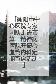 衡阳市中心医院专家团队走进市第二精神病医院开展心血管内科定期查房活动