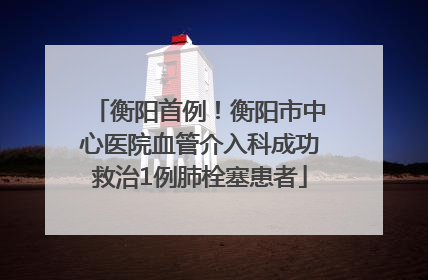 衡阳首例！衡阳市中心医院血管介入科成功救治1例肺栓塞患者