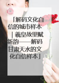 解码文化自信的城市样本｜羲皇故里赋新韵——解码甘肃天水的文化自信样本