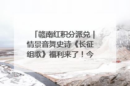 赣南红积分派兑｜情景音舞史诗《长征组歌》福利来了！今日15:30开抢