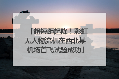 超短距起降！彩虹无人物流机在西北某机场首飞试验成功
