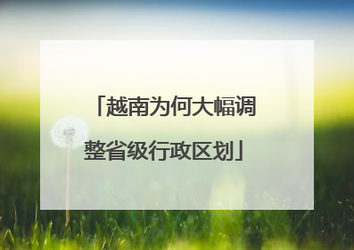 越南为何大幅调整省级行政区划