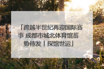 跨越半世纪再迎国际赛事 成都市城北体育馆蓄势待发丨探馆世运