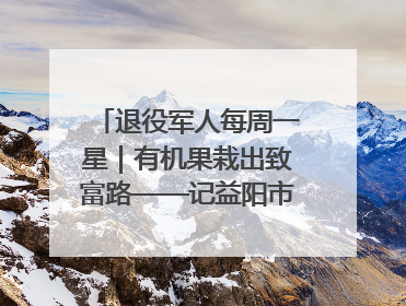 退役军人每周一星｜有机果栽出致富路——记益阳市银城南湖蔬果农民专业合作社总经理晏桂明