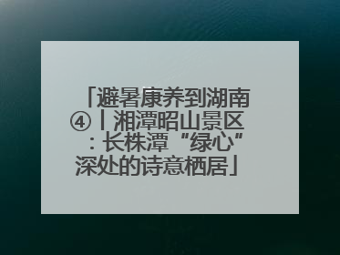 避暑康养到湖南④丨湘潭昭山景区：长株潭“绿心”深处的诗意栖居