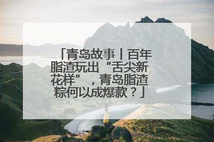 青岛故事丨百年脂渣玩出“舌尖新花样”，青岛脂渣粽何以成爆款？