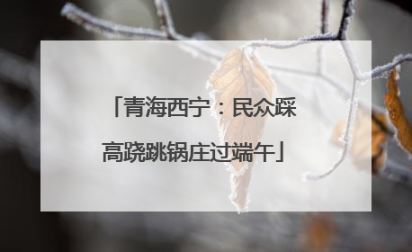 青海西宁：民众踩高跷跳锅庄过端午