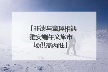 非遗与童趣相遇 雅安端午文旅市场供需两旺