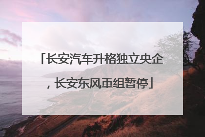长安汽车升格独立央企，长安东风重组暂停