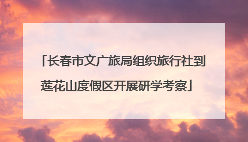 长春市文广旅局组织旅行社到莲花山度假区开展研学考察