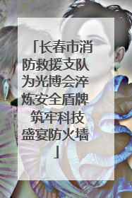 长春市消防救援支队为光博会淬炼安全盾牌 筑牢科技盛宴防火墙