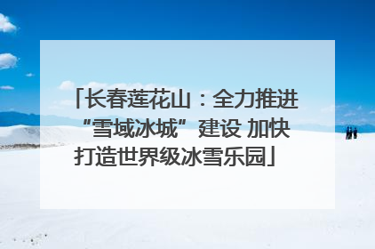 长春莲花山：全力推进“雪域冰城”建设 加快打造世界级冰雪乐园