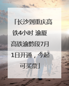 长沙到重庆高铁4小时 渝厦高铁渝黔段7月1日开通，今起可买票