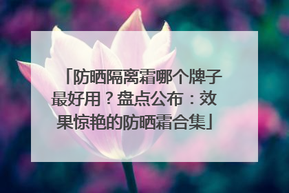 防晒隔离霜哪个牌子最好用？盘点公布：效果惊艳的防晒霜合集
