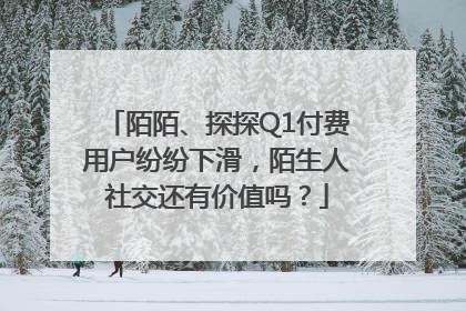 陌陌、探探Q1付费用户纷纷下滑，陌生人社交还有价值吗？