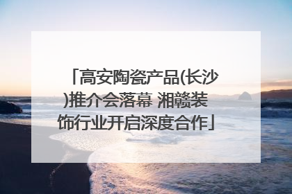 高安陶瓷产品(长沙)推介会落幕 湘赣装饰行业开启深度合作