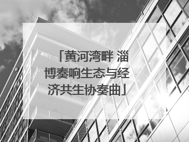 黄河湾畔 淄博奏响生态与经济共生协奏曲