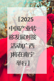 2025中国产业转移发展对接活动(广西)将在南宁举行