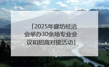 2025年廊坊经洽会举办30余场专业会议和招商对接活动