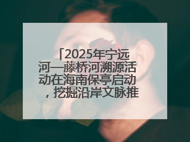 2025年宁远河—藤桥河溯源活动在海南保亭启动，挖掘沿岸文脉推动绿色发展