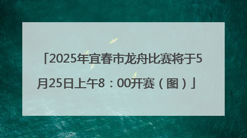 2025年宜春市龙舟比赛将于5月25日上午8：00开赛（图）