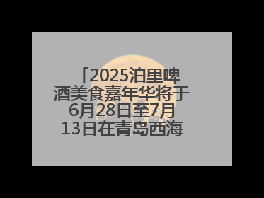 2025泊里啤酒美食嘉年华将于6月28日至7月13日在青岛西海岸新区举行