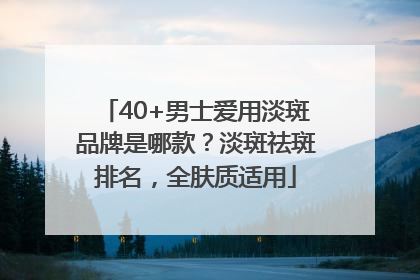 40+男士爱用淡斑品牌是哪款？淡斑祛斑排名，全肤质适用
