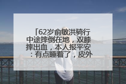 62岁俞敏洪骑行中途摔倒在地，双膝摔出血，本人报平安：有点睡着了，皮外伤，不用担心