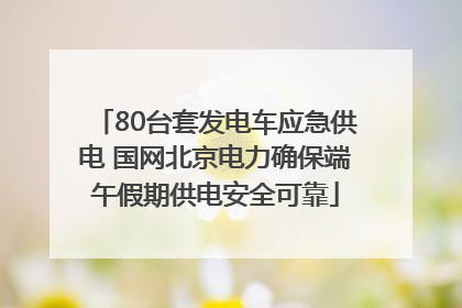 80台套发电车应急供电 国网北京电力确保端午假期供电安全可靠