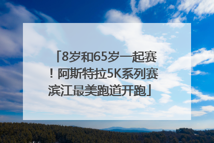 8岁和65岁一起赛！阿斯特拉5K系列赛滨江最美跑道开跑