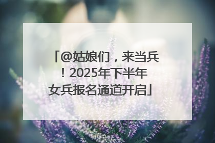 @姑娘们，来当兵！2025年下半年女兵报名通道开启