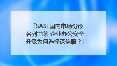 SASE国内市场份额名列前茅 企业办公安全升级为何选择深信服？
